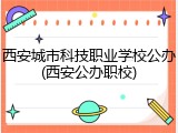 西安城市科技职业学校公办(西安公办职校)