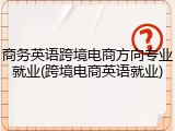 商务英语跨境电商方向专业就业(跨境电商英语就业)