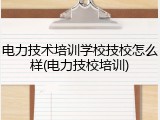 电力技术培训学校技校怎么样(电力技校培训)