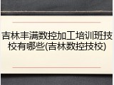 吉林丰满数控加工培训班技校有哪些(吉林数控技校)