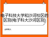电子科技大学和沙河校区的区别(电子科大沙河区别)