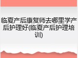 临夏产后康复师去哪里学产后护理好(临夏产后护理培训)