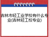 吉林市轻工业学校有什么专业(吉林轻工校专业)