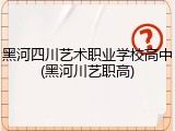 黑河四川艺术职业学校高中(黑河川艺职高)