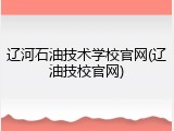辽河石油技术学校官网(辽油技校官网)
