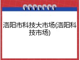 洛阳市科技大市场(洛阳科技市场)