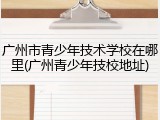 广州市青少年技术学校在哪里(广州青少年技校地址)
