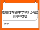陆川县在哪里学挖机好(陆川学挖机)