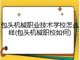 包头机械职业技术学校怎么样(包头机械职校如何)