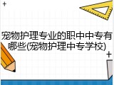 宠物护理专业的职中中专有哪些(宠物护理中专学校)