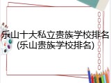 乐山十大私立贵族学校排名(乐山贵族学校排名)