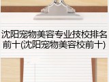沈阳宠物美容专业技校排名前十(沈阳宠物美容校前十)