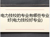 电力技校的专业有哪些专业好(电力技校好专业)