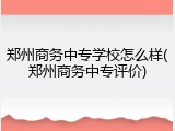 郑州商务中专学校怎么样(郑州商务中专评价)