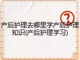 产后护理去哪里学产后护理知识(产后护理学习)