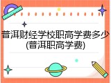普洱财经学校职高学费多少(普洱职高学费)