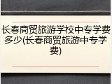 长春商贸旅游学校中专学费多少(长春商贸旅游中专学费)