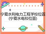 宁夏水利电力工程学校位置(宁夏水电校位置)