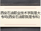 西安石油职业技术学院是大专吗(西安石油职院是专科)