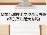 华东石油技术学校是大专吗(华东石油是大专吗)