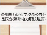福州电力职业学校是公办还是民办(福州电力职校性质)