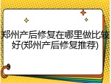郑州产后修复在哪里做比较好(郑州产后修复推荐)