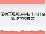 常德正规叛逆学校十大排名(叛逆学校排名)