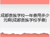 成都贵族学校一年费用多少元啊(成都贵族学校学费)