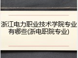 浙江电力职业技术学院专业有哪些(浙电职院专业)