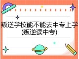 叛逆学校能不能去中专上学(叛逆读中专)