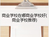 商业学校在哪商业学校好(商业学校推荐)