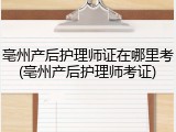亳州产后护理师证在哪里考(亳州产后护理师考证)