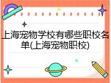 上海宠物学校有哪些职校名单(上海宠物职校)