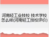 河南轻工业技校 技术学校怎么样(河南轻工技校评价)