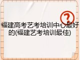 福建高考艺考培训中心最好的(福建艺考培训最佳)