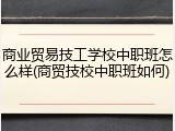 商业贸易技工学校中职班怎么样(商贸技校中职班如何)