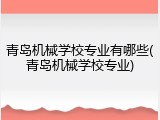 青岛机械学校专业有哪些(青岛机械学校专业)