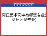 商丘艺术高中有哪些专业(商丘艺高专业)