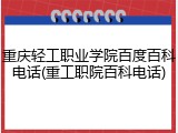 重庆轻工职业学院百度百科电话(重工职院百科电话)