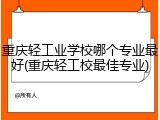 重庆轻工业学校哪个专业最好(重庆轻工校最佳专业)