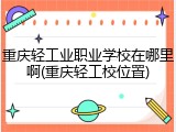 重庆轻工业职业学校在哪里啊(重庆轻工校位置)