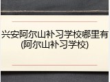兴安阿尔山补习学校哪里有(阿尔山补习学校)