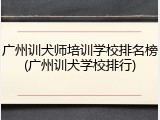 广州训犬师培训学校排名榜(广州训犬学校排行)