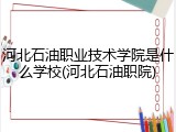 河北石油职业技术学院是什么学校(河北石油职院)