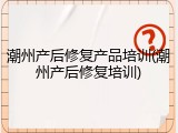 潮州产后修复产品培训(潮州产后修复培训)