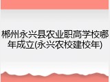 郴州永兴县农业职高学校哪年成立(永兴农校建校年)