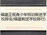 福建正规青少年特训叛逆学校排名(福建叛逆学校排行)