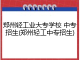 郑州轻工业大专学校 中专招生(郑州轻工中专招生)