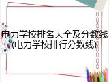电力学校排名大全及分数线(电力学校排行分数线)