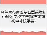 乌兰察布察哈尔右翼前旗初中补习学校学费(察右前旗初中补校学费)